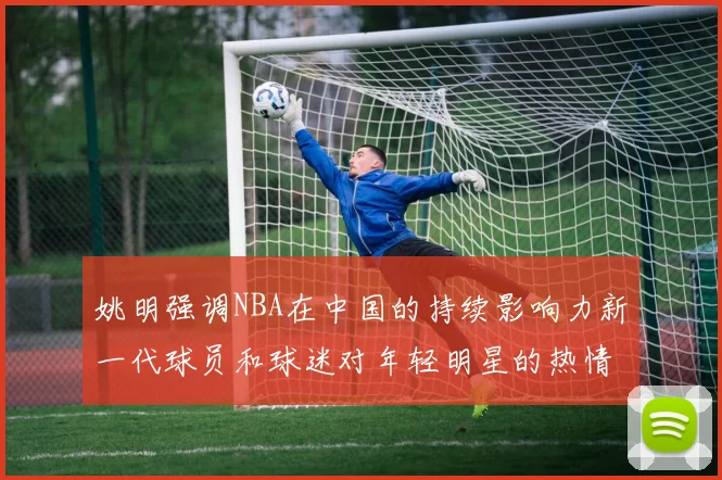 姚明强调NBA在中国的持续影响力新一代球员和球迷对年轻明星的热情不减