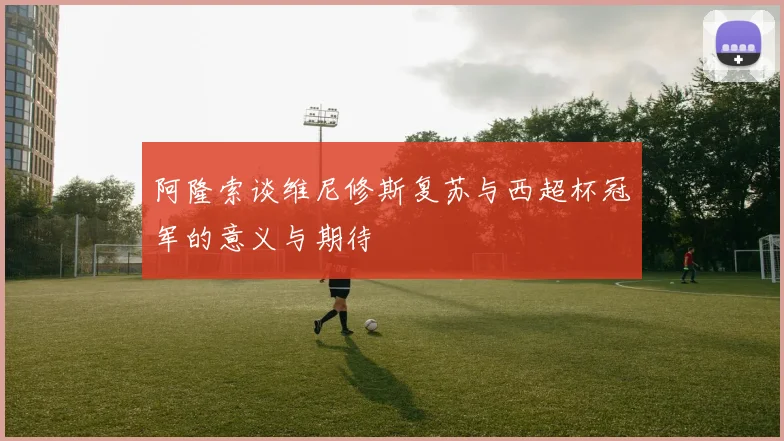 阿隆索谈维尼修斯复苏与西超杯冠军的意义与期待