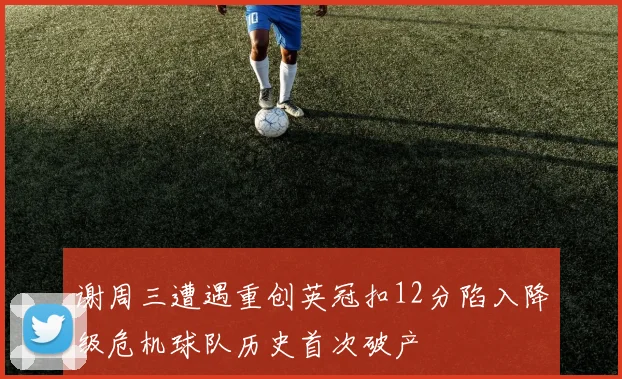 谢周三遭遇重创英冠扣12分陷入降级危机球队历史首次破产