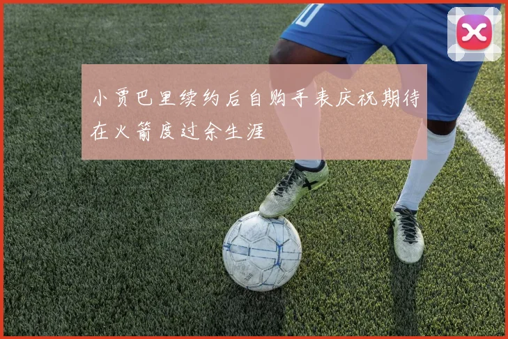 小贾巴里续约后自购手表庆祝期待在火箭度过余生涯