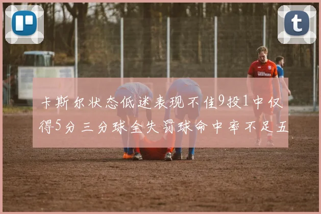 卡斯尔状态低迷表现不佳9投1中仅得5分三分球全失罚球命中率不足五成