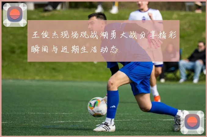 王俊杰现场观战湖勇大战分享精彩瞬间与近期生活动态