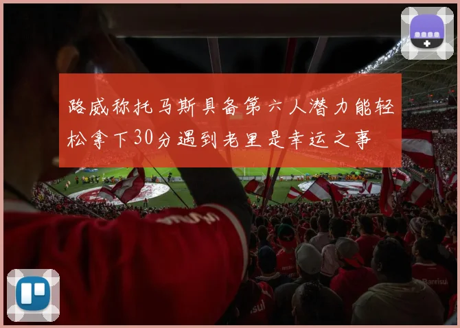 路威称托马斯具备第六人潜力能轻松拿下30分遇到老里是幸运之事